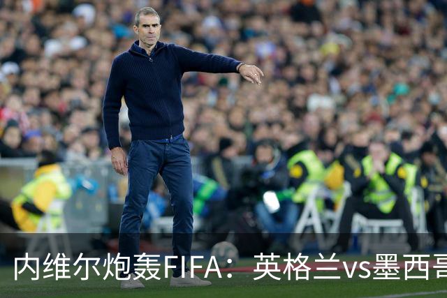 内维尔炮轰FIFA：英格兰vs墨西哥的比赛时间改来改去，闹着玩呢？