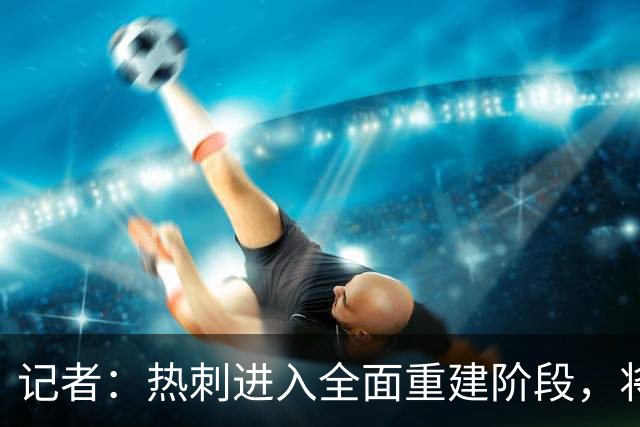 记者：热刺进入全面重建阶段，将进行大规模人员清洗和针对性补强